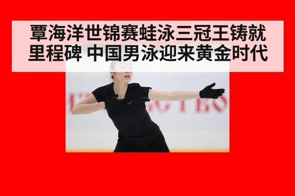 覃海洋世锦赛蛙泳三冠王铸就里程碑 中国男泳迎来黄金时代